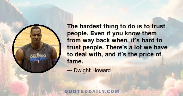 The hardest thing to do is to trust people. Even if you know them from way back when, it's hard to trust people. There's a lot we have to deal with, and it's the price of fame.