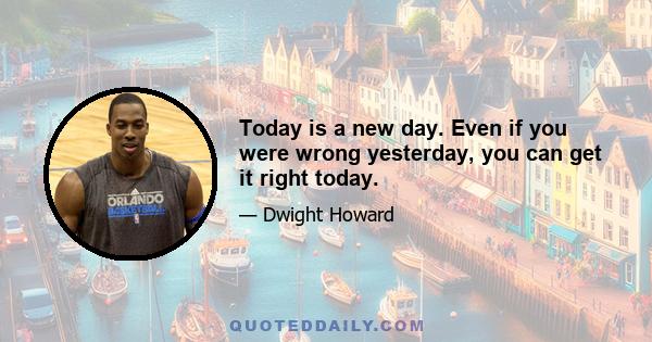 Today is a new day. Even if you were wrong yesterday, you can get it right today.