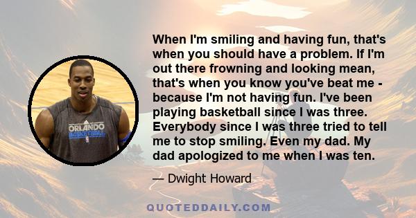 When I'm smiling and having fun, that's when you should have a problem. If I'm out there frowning and looking mean, that's when you know you've beat me - because I'm not having fun. I've been playing basketball since I