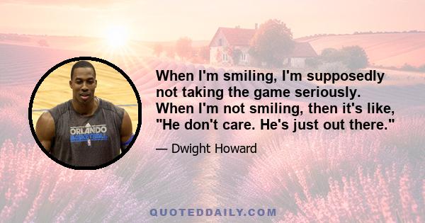 When I'm smiling, I'm supposedly not taking the game seriously. When I'm not smiling, then it's like, He don't care. He's just out there.