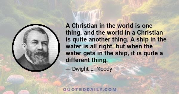 A Christian in the world is one thing, and the world in a Christian is quite another thing. A ship in the water is all right, but when the water gets in the ship, it is quite a different thing.