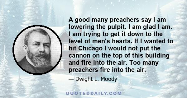 A good many preachers say I am lowering the pulpit. I am glad I am. I am trying to get it down to the level of men's hearts. If I wanted to hit Chicago I would not put the cannon on the top of this building and fire