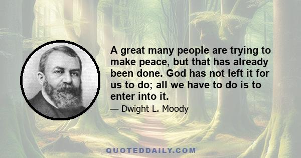 A great many people are trying to make peace, but that has already been done. God has not left it for us to do; all we have to do is to enter into it.