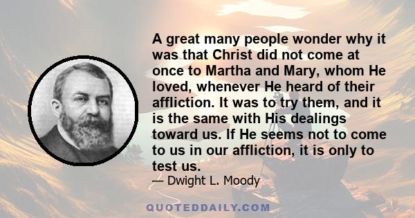 A great many people wonder why it was that Christ did not come at once to Martha and Mary, whom He loved, whenever He heard of their affliction. It was to try them, and it is the same with His dealings toward us. If He