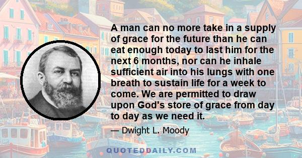 A man can no more take in a supply of grace for the future than he can eat enough today to last him for the next 6 months, nor can he inhale sufficient air into his lungs with one breath to sustain life for a week to