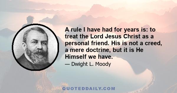 A rule I have had for years is: to treat the Lord Jesus Christ as a personal friend. His is not a creed, a mere doctrine, but it is He Himself we have.