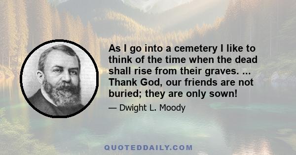 As I go into a cemetery I like to think of the time when the dead shall rise from their graves. ... Thank God, our friends are not buried; they are only sown!