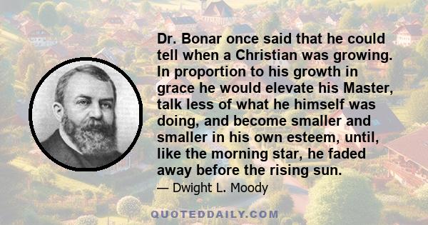 Dr. Bonar once said that he could tell when a Christian was growing. In proportion to his growth in grace he would elevate his Master, talk less of what he himself was doing, and become smaller and smaller in his own