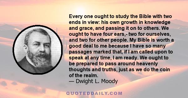 Every one ought to study the Bible with two ends in view: his own growth in knowledge and grace, and passing it on to others. We ought to have four ears,- two for ourselves, and two for other people. My Bible is worth a 