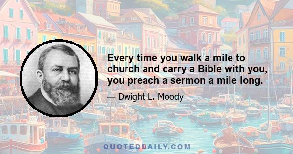 Every time you walk a mile to church and carry a Bible with you, you preach a sermon a mile long.