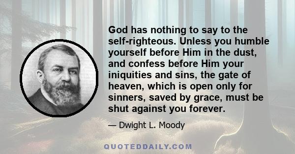 God has nothing to say to the self-righteous. Unless you humble yourself before Him in the dust, and confess before Him your iniquities and sins, the gate of heaven, which is open only for sinners, saved by grace, must