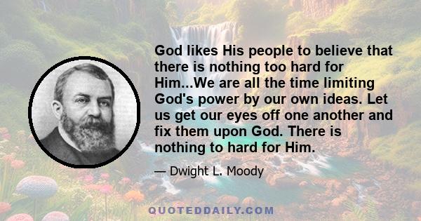 God likes His people to believe that there is nothing too hard for Him...We are all the time limiting God's power by our own ideas. Let us get our eyes off one another and fix them upon God. There is nothing to hard for 