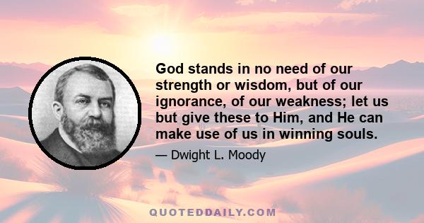 God stands in no need of our strength or wisdom, but of our ignorance, of our weakness; let us but give these to Him, and He can make use of us in winning souls.