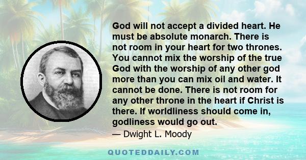 God will not accept a divided heart. He must be absolute monarch. There is not room in your heart for two thrones. You cannot mix the worship of the true God with the worship of any other god more than you can mix oil