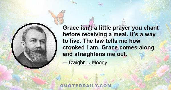 Grace isn't a little prayer you chant before receiving a meal. It's a way to live. The law tells me how crooked I am. Grace comes along and straightens me out.