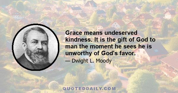 Grace means undeserved kindness. It is the gift of God to man the moment he sees he is unworthy of God's favor.