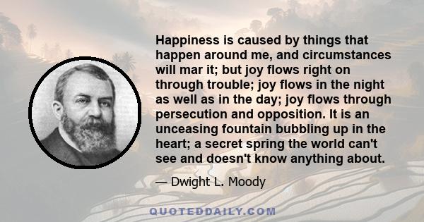 Happiness is caused by things that happen around me, and circumstances will mar it; but joy flows right on through trouble; joy flows in the night as well as in the day; joy flows through persecution and opposition. It