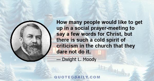 How many people would like to get up in a social prayer-meeting to say a few words for Christ, but there is such a cold spirit of criticism in the church that they dare not do it.