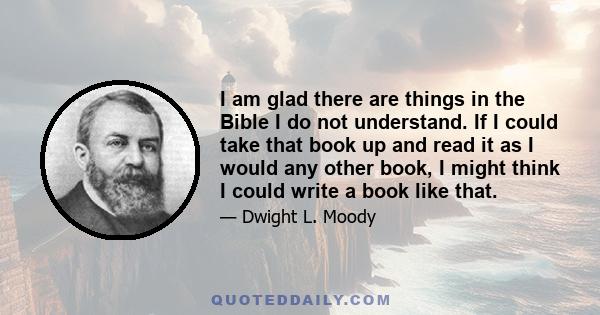 I am glad there are things in the Bible I do not understand. If I could take that book up and read it as I would any other book, I might think I could write a book like that.