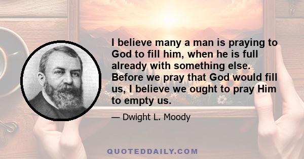 I believe many a man is praying to God to fill him, when he is full already with something else. Before we pray that God would fill us, I believe we ought to pray Him to empty us.