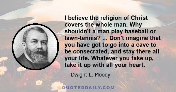 I believe the religion of Christ covers the whole man. Why shouldn't a man play baseball or lawn-tennis? ... Don't imagine that you have got to go into a cave to be consecrated, and stay there all your life. Whatever