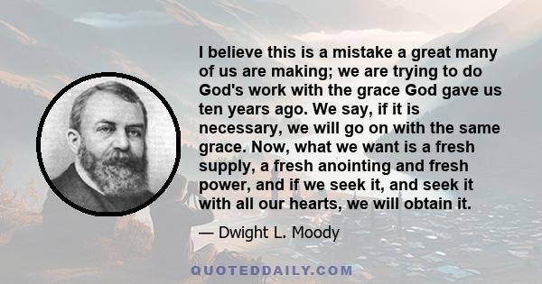 I believe this is a mistake a great many of us are making; we are trying to do God's work with the grace God gave us ten years ago. We say, if it is necessary, we will go on with the same grace. Now, what we want is a