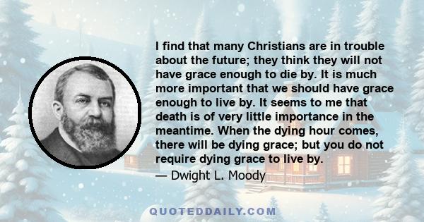 I find that many Christians are in trouble about the future; they think they will not have grace enough to die by. It is much more important that we should have grace enough to live by. It seems to me that death is of