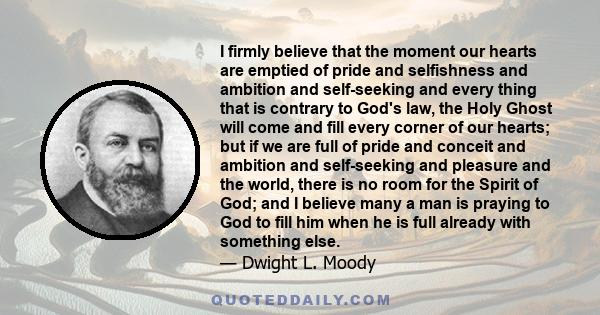 I firmly believe that the moment our hearts are emptied of pride and selfishness and ambition and self-seeking and every thing that is contrary to God's law, the Holy Ghost will come and fill every corner of our hearts; 