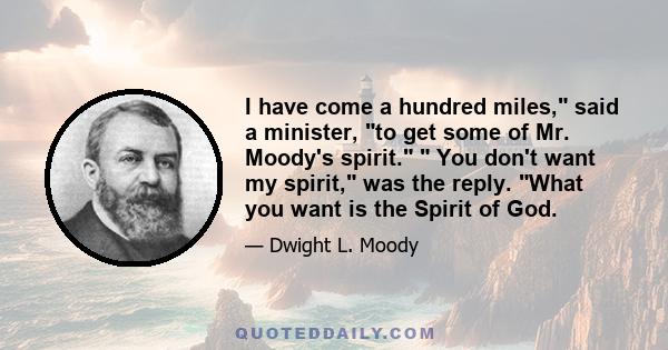 I have come a hundred miles, said a minister, to get some of Mr. Moody's spirit.  You don't want my spirit, was the reply. What you want is the Spirit of God.