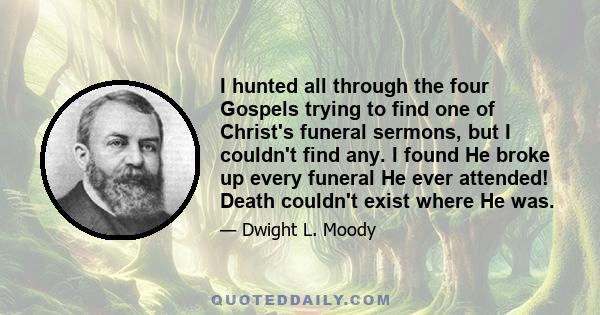 I hunted all through the four Gospels trying to find one of Christ's funeral sermons, but I couldn't find any. I found He broke up every funeral He ever attended! Death couldn't exist where He was.