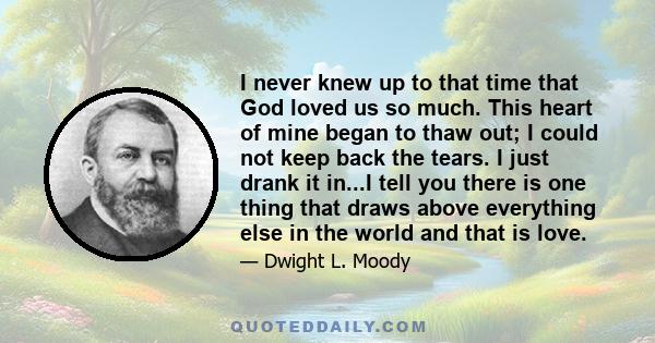 I never knew up to that time that God loved us so much. This heart of mine began to thaw out; I could not keep back the tears. I just drank it in...I tell you there is one thing that draws above everything else in the