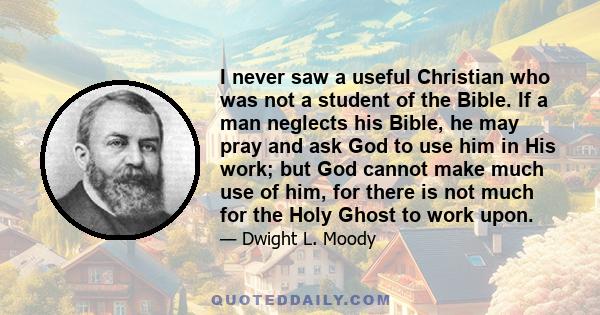 I never saw a useful Christian who was not a student of the Bible. If a man neglects his Bible, he may pray and ask God to use him in His work; but God cannot make much use of him, for there is not much for the Holy