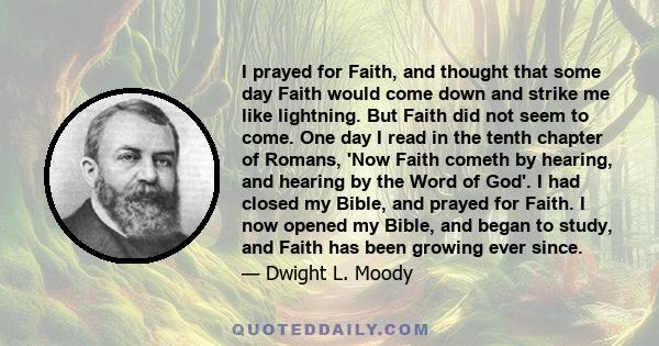 I prayed for Faith, and thought that some day Faith would come down and strike me like lightning. But Faith did not seem to come. One day I read in the tenth chapter of Romans, 'Now Faith cometh by hearing, and hearing