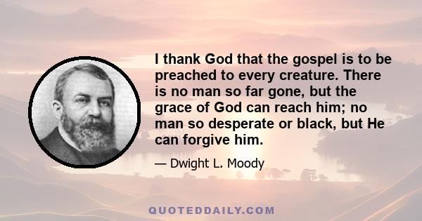 I thank God that the gospel is to be preached to every creature. There is no man so far gone, but the grace of God can reach him; no man so desperate or black, but He can forgive him.