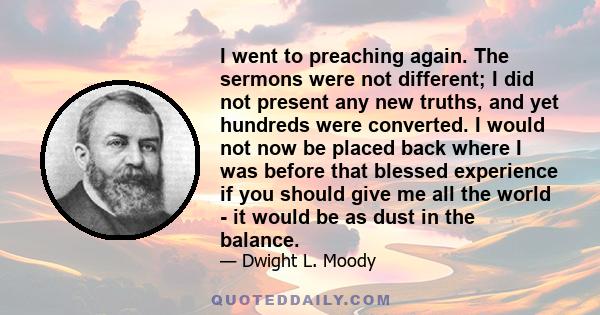 I went to preaching again. The sermons were not different; I did not present any new truths, and yet hundreds were converted. I would not now be placed back where I was before that blessed experience if you should give