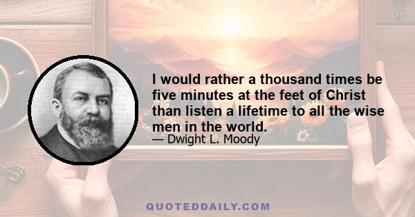 I would rather a thousand times be five minutes at the feet of Christ than listen a lifetime to all the wise men in the world.