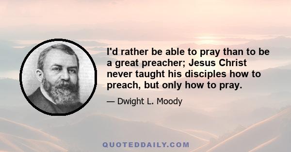 I'd rather be able to pray than to be a great preacher; Jesus Christ never taught his disciples how to preach, but only how to pray.