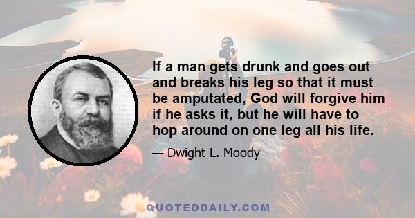 If a man gets drunk and goes out and breaks his leg so that it must be amputated, God will forgive him if he asks it, but he will have to hop around on one leg all his life.