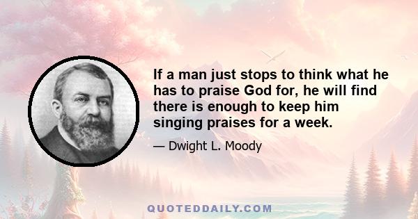 If a man just stops to think what he has to praise God for, he will find there is enough to keep him singing praises for a week.