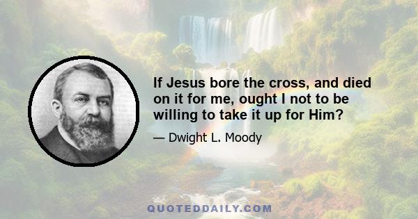 If Jesus bore the cross, and died on it for me, ought I not to be willing to take it up for Him?