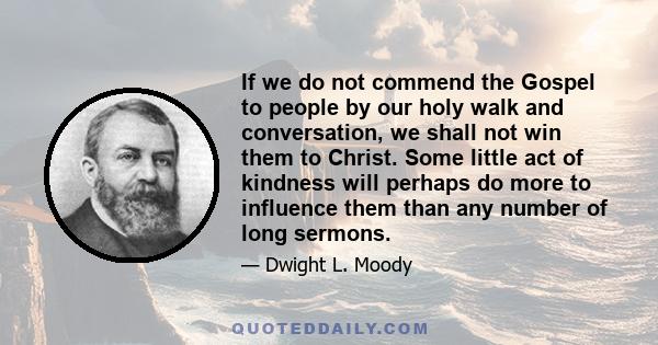 If we do not commend the Gospel to people by our holy walk and conversation, we shall not win them to Christ. Some little act of kindness will perhaps do more to influence them than any number of long sermons.