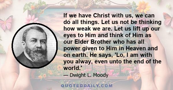 If we have Christ with us, we can do all things. Let us not be thinking how weak we are. Let us lift up our eyes to Him and think of Him as our Elder Brother who has all power given to Him in Heaven and on earth. He