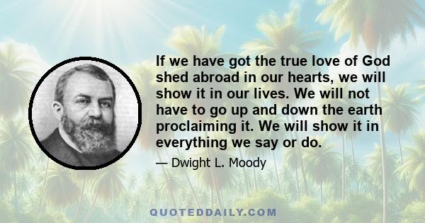 If we have got the true love of God shed abroad in our hearts, we will show it in our lives. We will not have to go up and down the earth proclaiming it. We will show it in everything we say or do.