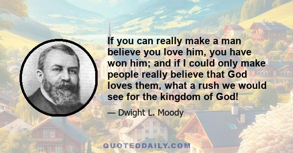 If you can really make a man believe you love him, you have won him; and if I could only make people really believe that God loves them, what a rush we would see for the kingdom of God!