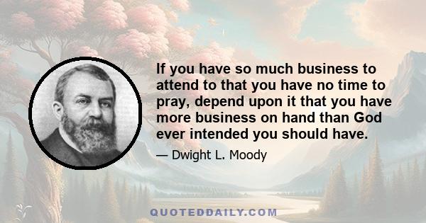 If you have so much business to attend to that you have no time to pray, depend upon it that you have more business on hand than God ever intended you should have.