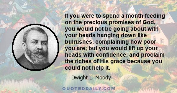 If you were to spend a month feeding on the precious promises of God, you would not be going about with your heads hanging down like bulrushes, complaining how poor you are; but you would lift up your heads with