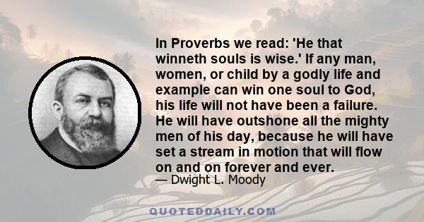 In Proverbs we read: 'He that winneth souls is wise.' If any man, women, or child by a godly life and example can win one soul to God, his life will not have been a failure. He will have outshone all the mighty men of