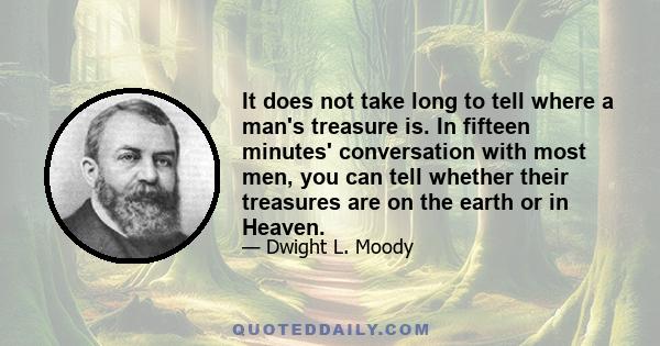 It does not take long to tell where a man's treasure is. In fifteen minutes' conversation with most men, you can tell whether their treasures are on the earth or in Heaven.