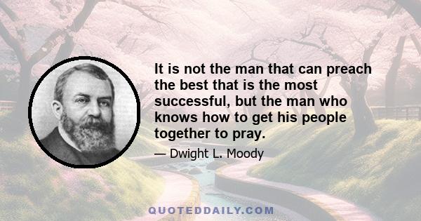 It is not the man that can preach the best that is the most successful, but the man who knows how to get his people together to pray.