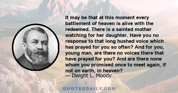 It may be that at this moment every battlement of heaven is alive with the redeemed. There is a sainted mother watching for her daughter. Have you no response to that long hushed voice which has prayed for you so often? 